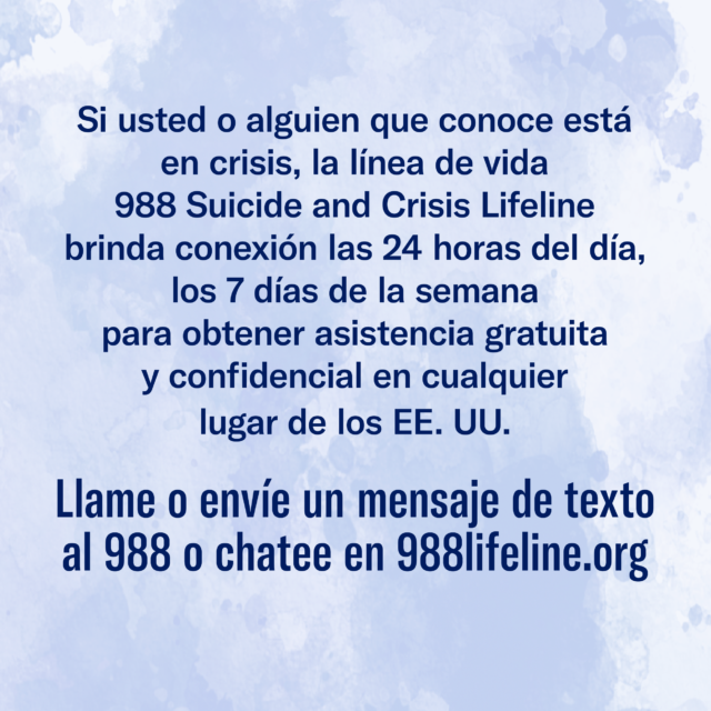 Si usted o alguien que conoce está en crisis, la línea de vida 988 Suicide and Crisis Lifeline brinda conexión las 24 horas del día, los 7 días de la semana para obtener asistencia gratuita y confidencial en cualquier lugar de los EE. UU. Llame o envíe un mensaje de texto al 988 o chatee en 988lifeline.org