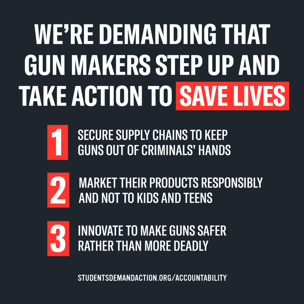 We're demanding that gun makers step up and take action to save lives. 1) Secure supply chains to keep guns out of criminals' hands. 2) Market their products responsibly and not to kids and teens. 3) Innovate to make guns safer rather than more deadly.