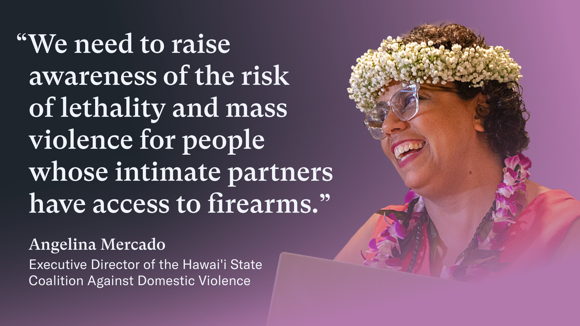 A quote graphic that has Angelina Mercado's image on the right side. Angelina has short, dark curly hair and wears a sleeveless red dress, glasses, a crown of baby's breath, and a lei with white and magenta flowers. On the left of the graphic, a quote in white text reads "We need to raise awareness of the risk of lethality and mass violence for people whose intimate partners have access to firearms." Below the quote, an attribution reads: Angelina Mercado
Executive Director of the Hawai'i State Coalition Against Domestic Violence