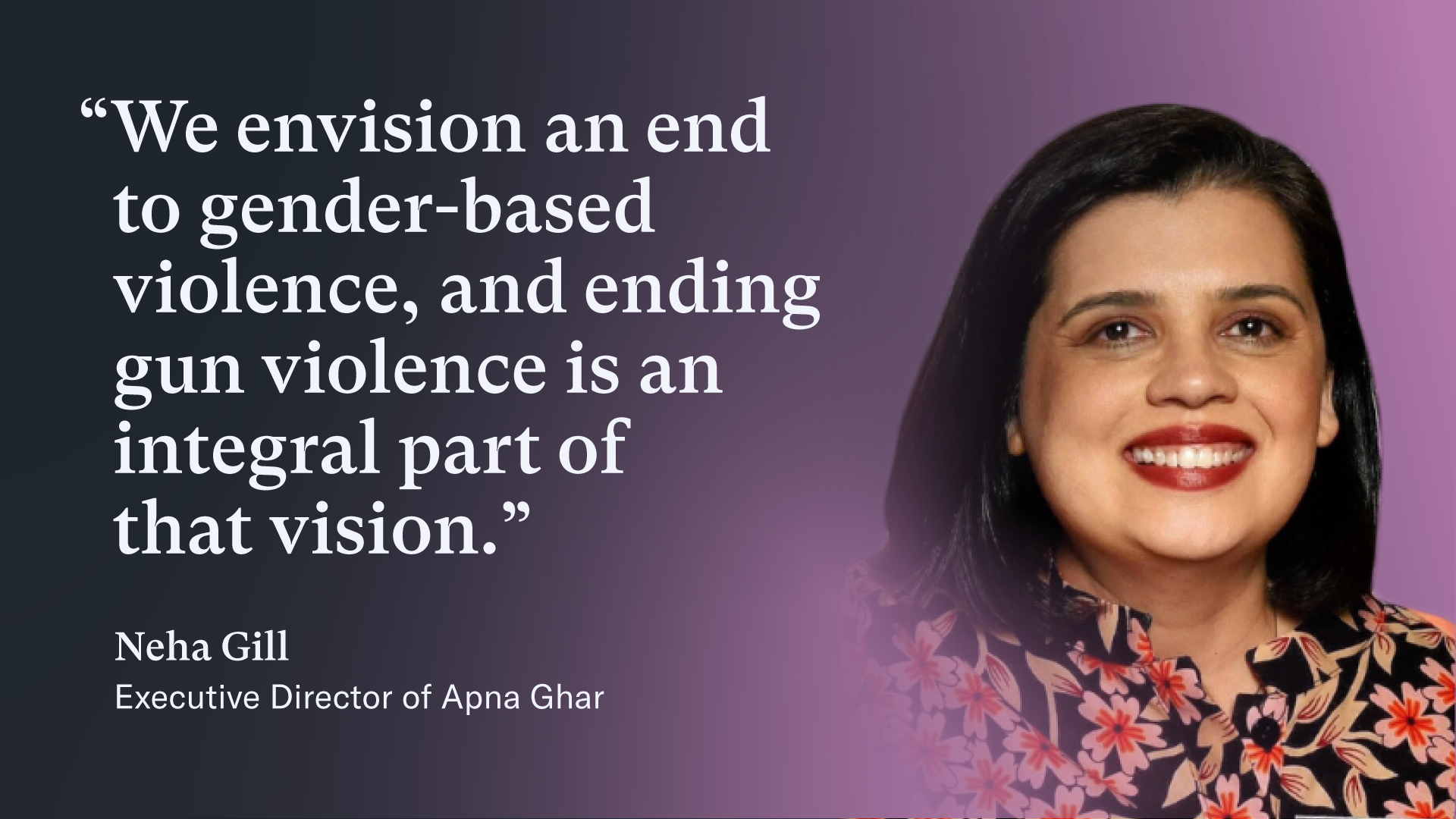 Quote graphic featuring an image of Neha Gill, the Executive Director of Apna Ghar. She is smiling woman with dark, shoulder-length hair, red lipstick, and a black blouse with pink flowers with red centers and tan stems.