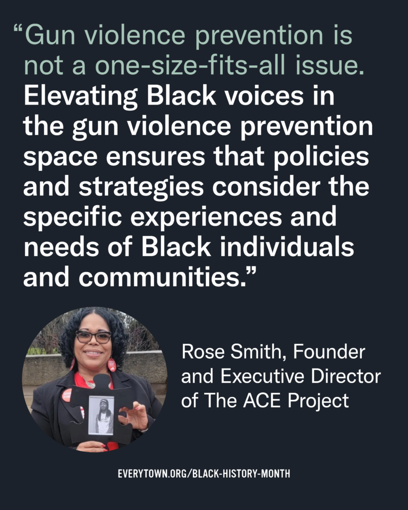 Quote graphic features an image of Rose Smith, a Black woman with black glasses, a black blazer, and a red t-shirt. She holds a black-and-white image of her son, a young Black man wearing a light t-shirt and a beanie. The quote says, "Gun violence prevention is not a one-size-fits-all issue. Elevating Black voices in the gun violence prevention space ensures that policies and strategies consider the specific experiences and needs of Black individuals and communities." —Rose Smith, Founder and Executive Director of The ACE Project. 