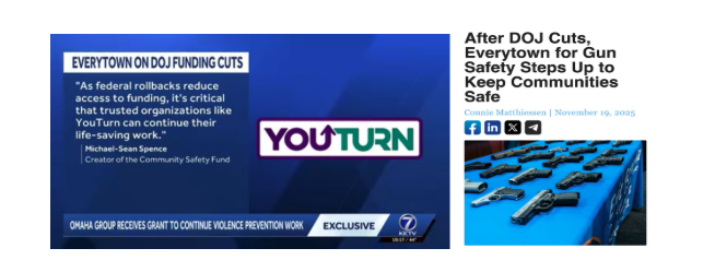 Screengrabs of two news clips. One is from a TV news clip and has the text: "Everytown on DOJ Funding Cuts: "As federal rollbacks reduce access to funding, it's critical that trusted organizations like YouTurn can continue their life-saving work." Another is a screencapture of an online news piece, which reads "After DOJ Cuts, Everytown for Gun Safety Steps Up to Keep Communities Safe"
