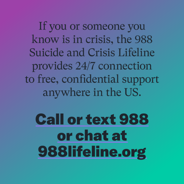 If you or someone you know is in crisis, the 988 Suicide and Crisis Lifeline provides 24/7 connection to free, confidential support anywhere in the US. Call or text 988 or chat at 988lifeline.org