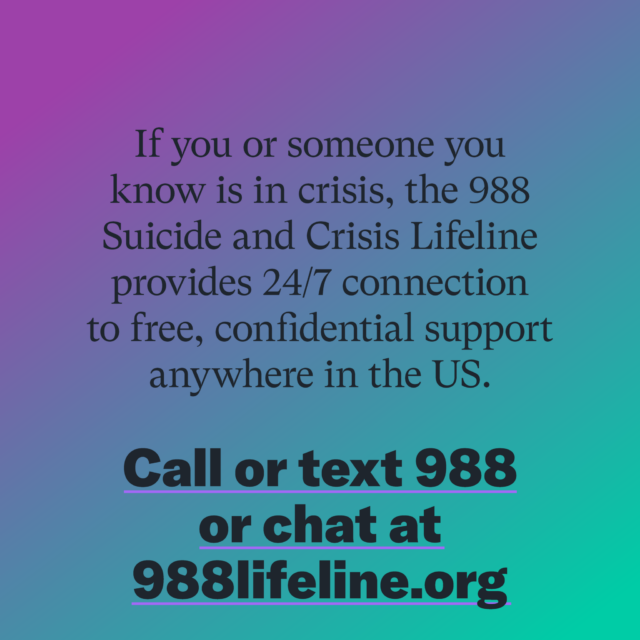If you or someone you know is in crisis, the 988 Suicide and Crisis Lifeline provides 24/7 connection to free, confidential support anywhere in the US. Call or text 988 or chat at 988lifeline.org