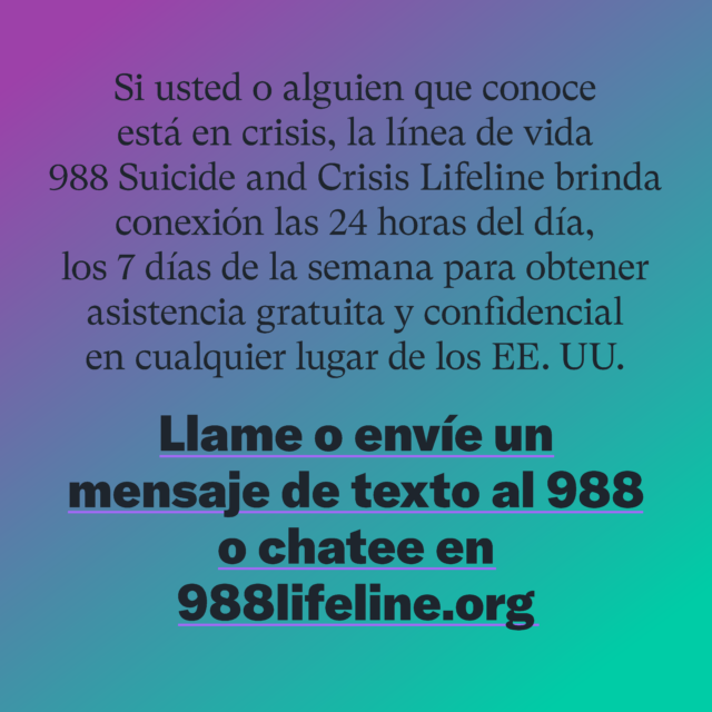 Si usted o alguien que conoce está en crisis, la línea de vida 988 Suicide and Crisis Lifeline brinda conexión las 24 horas del día, los 7 días de la semana para obtener asistencia gratuita y confidencial en cualquier lugar de los EE. UU. Llame o envié un mensaje de texto al 988 o chatee en 988lifeline.org